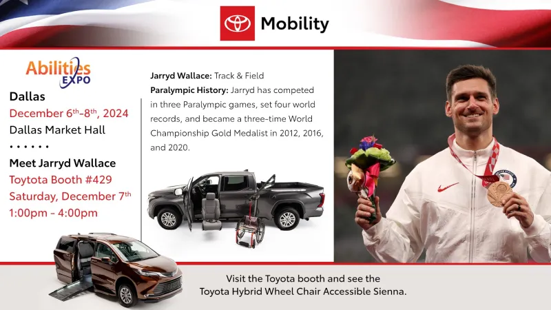 Photos of Paralympian Jarryd Wallace holding his medal, a Toyota pickup with a Turny seat and wheelchair lift, and a Toyota Sienna van with side ramp deployed. It reads: Abiliteis Expo Dallas December 6th-8th, 2024 Dallas Market Hall. Meet Jarryd Wallace Toyota Booth #429 Saturday, December 7th 1:00pm – 4:00pm Jarryd Wallace: Track & Field Paralympic History: Jarryd has competed in three Paralympic games, set four world records, and become a three-time World Championship Gold Medalist 2012, 2016, 2020. Visit the Toyota booth and see the Toyota Hybrid Wheel Chair Accessible Sienna.