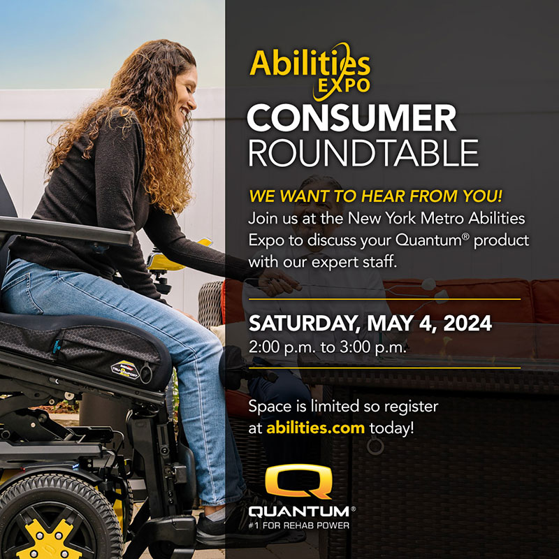 A woman is elevated and tilting forward in her Quantum Rehab power chair. It reads: Abilities EXPO CONSUMER ROUNDTABLE WE WANT TO HEAR FROM YOU! Join us at the New York Metro Abilities Expo to discuss your Quantum product with our expert staff. SATURDAY, MAY 4, 2024 2:00 p.m. to 3:00 p.m. Space is limited so register at abilities.com today! QUANTUM #1 FOR REHAB POWER.