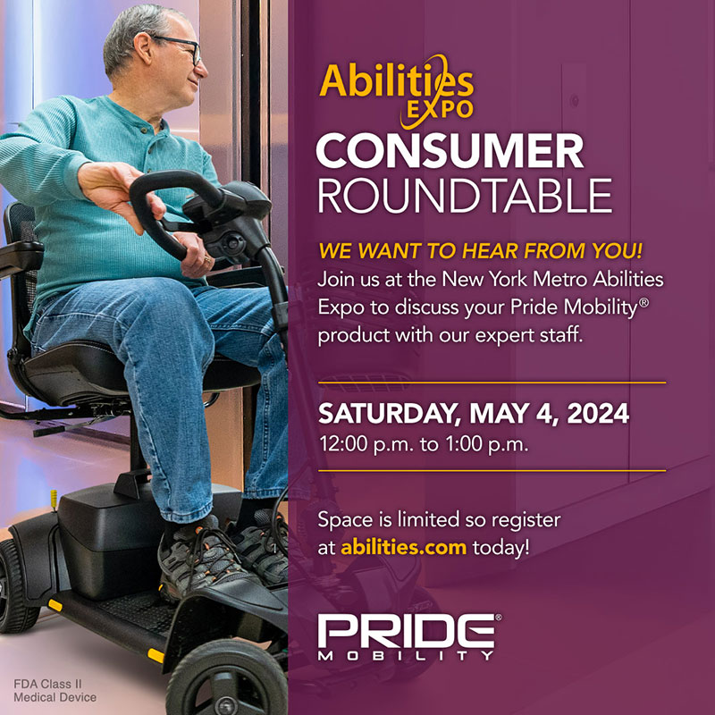 A man is riding a Pride Mobility scooter. It reads: Abilities EXPO CONSUMER ROUNDTABLE WE WANT TO HEAR FROM YOU! Join us at the New York Metro Abilities Expo to discuss your Pride Mobility product with our expert staff. SATURDAY, MAY 4, 2024 12:00 p.m. to 1:00 p.m. Space is limited so register at abilities.com today! FDA Class II Medical Device.